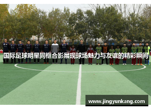 国际足球明星同框合影展现球场魅力与友谊的精彩瞬间
