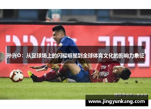 孙兴O：从足球场上的闪耀明星到全球体育文化的影响力象征