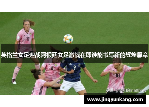 英格兰女足迎战阿根廷女足激战在即谁能书写新的辉煌篇章